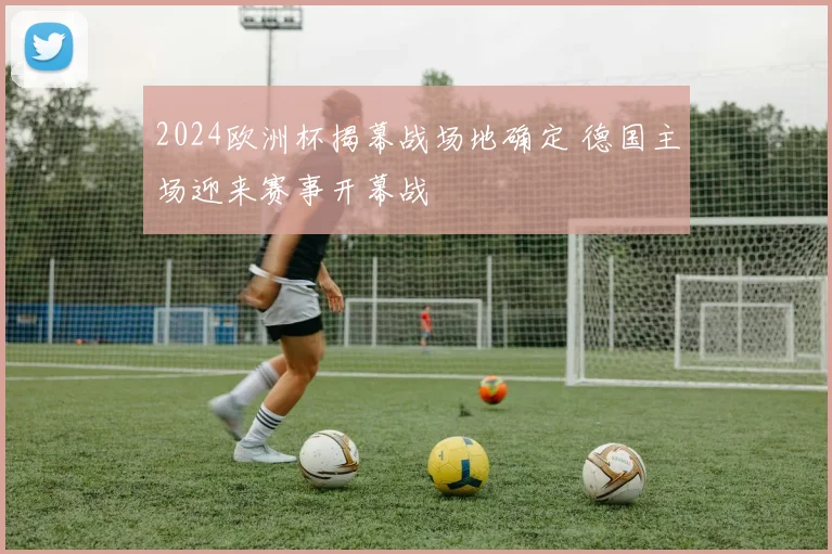 2024欧洲杯揭幕战场地确定 德国主场迎来赛事开幕战