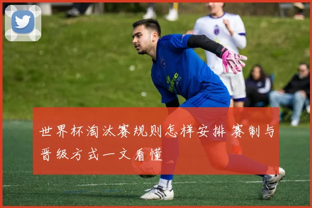 世界杯淘汰赛规则怎样安排 赛制与晋级方式一文看懂