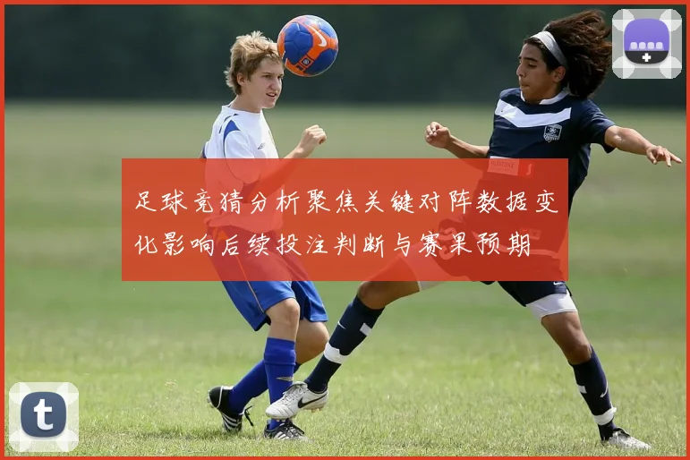 足球竞猜分析聚焦关键对阵数据变化影响后续投注判断与赛果预期