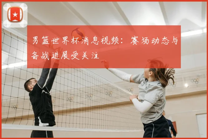 男篮世界杯消息视频:赛场动态与备战进展受关注
