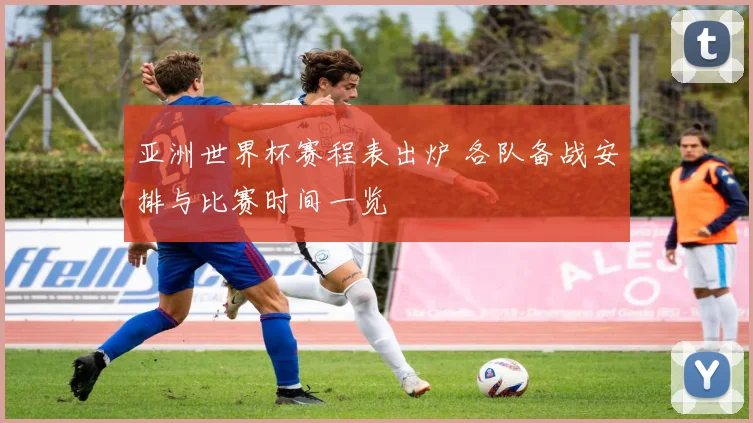 亚洲世界杯赛程表出炉 各队备战安排与比赛时间一览