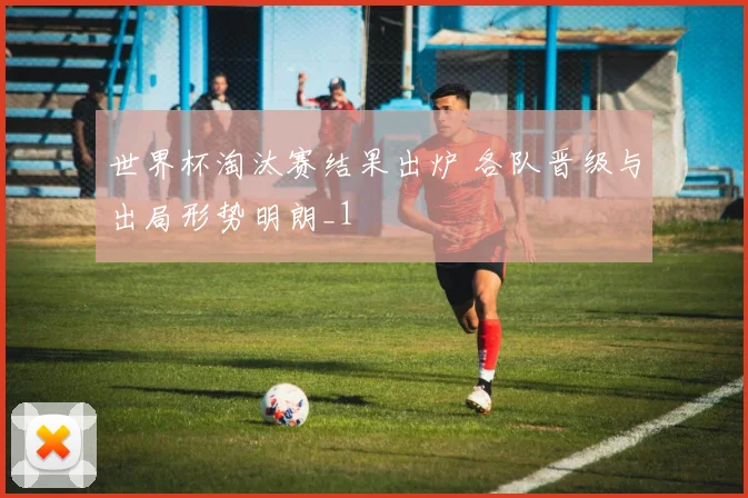 世界杯淘汰赛结果出炉 各队晋级与出局形势明朗_1