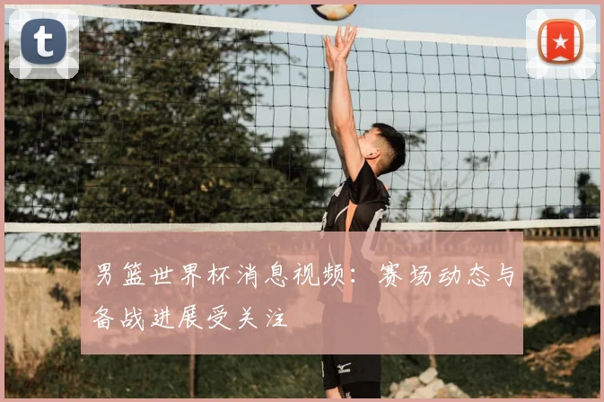 男篮世界杯消息视频:赛场动态与备战进展受关注