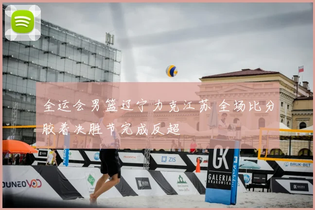 全运会男篮辽宁力克江苏 全场比分胶着决胜节完成反超
