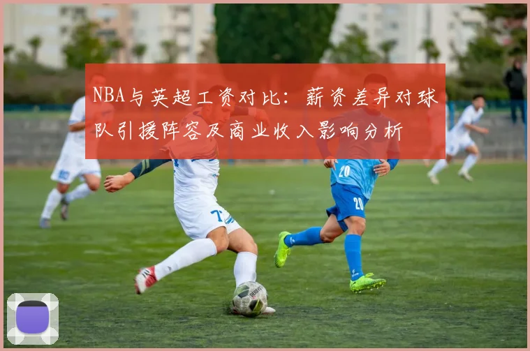NBA与英超工资对比：薪资差异对球队引援阵容及商业收入影响分析