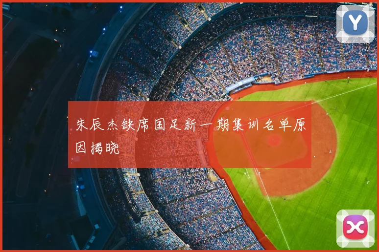 朱辰杰缺席国足新一期集训名单原因揭晓