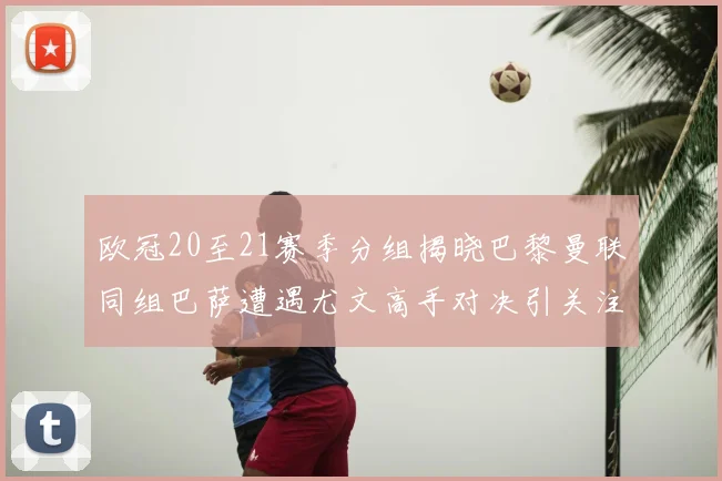 欧冠20至21赛季分组揭晓巴黎曼联同组巴萨遭遇尤文高手对决引关注
