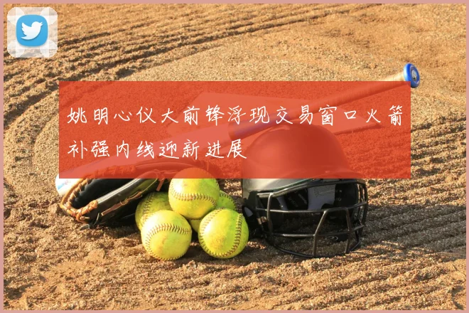 姚明心仪大前锋浮现交易窗口火箭补强内线迎新进展