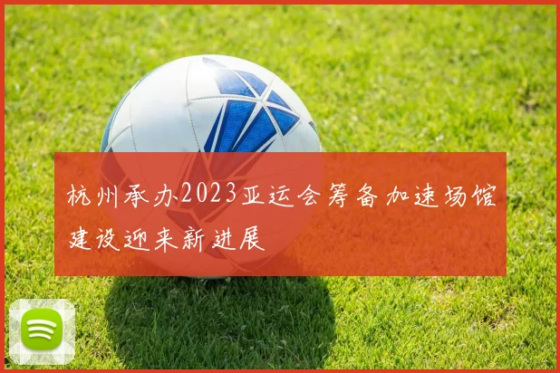 杭州承办2023亚运会筹备加速场馆建设迎来新进展