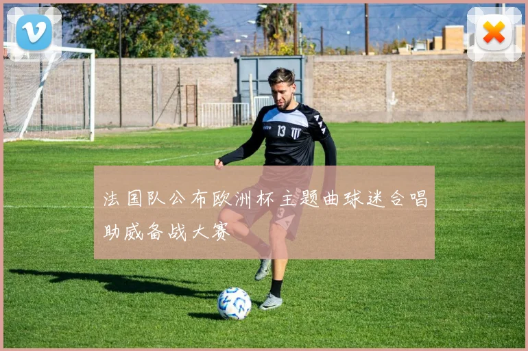 法国队公布欧洲杯主题曲球迷合唱助威备战大赛