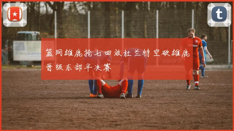 篮网雄鹿抢七回放杜兰特空砍雄鹿晋级东部半决赛