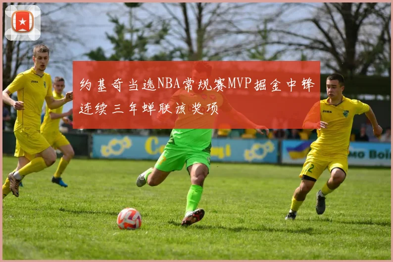 约基奇当选NBA常规赛MVP掘金中锋连续三年蝉联该奖项