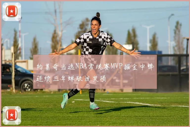 约基奇当选NBA常规赛MVP掘金中锋连续三年蝉联该奖项