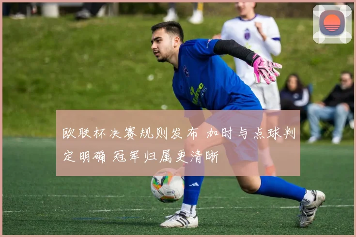 欧联杯决赛规则发布 加时与点球判定明确 冠军归属更清晰