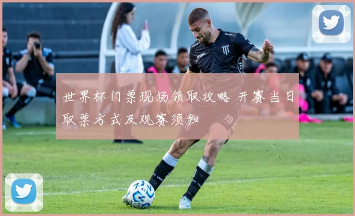 世界杯门票现场领取攻略 开赛当日取票方式及观赛须知