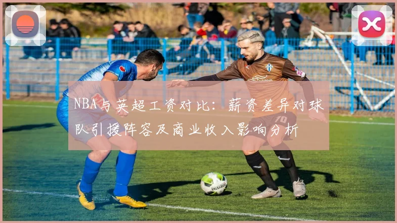 NBA与英超工资对比：薪资差异对球队引援阵容及商业收入影响分析