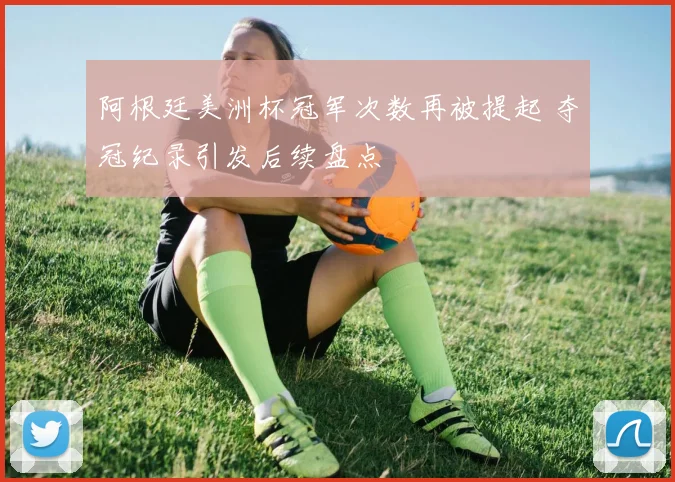阿根廷美洲杯冠军次数再被提起 夺冠纪录引发后续盘点