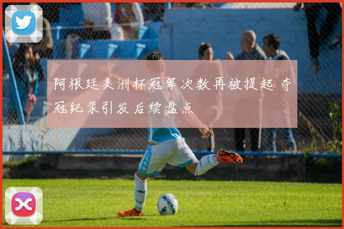 阿根廷美洲杯冠军次数再被提起 夺冠纪录引发后续盘点
