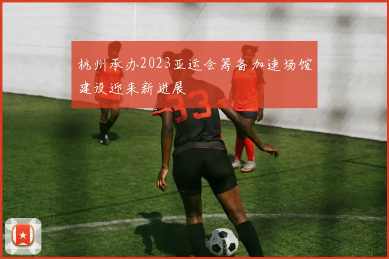 杭州承办2023亚运会筹备加速场馆建设迎来新进展