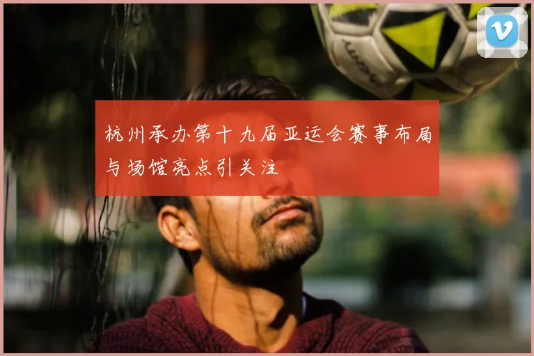 杭州承办第十九届亚运会赛事布局与场馆亮点引关注