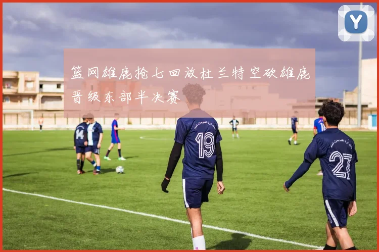 篮网雄鹿抢七回放杜兰特空砍雄鹿晋级东部半决赛