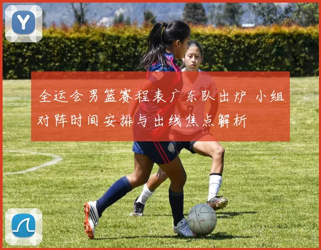 全运会男篮赛程表广东队出炉 小组对阵时间安排与出线焦点解析