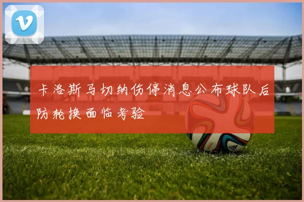 卡洛斯马切纳伤停消息公布球队后防轮换面临考验