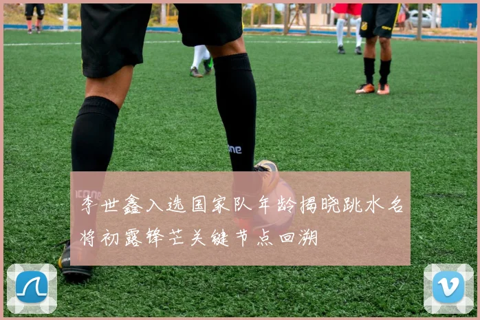 李世鑫入选国家队年龄揭晓跳水名将初露锋芒关键节点回溯