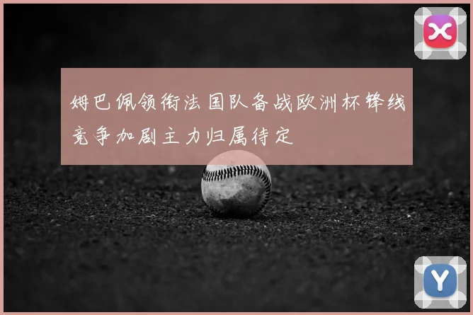 姆巴佩领衔法国队备战欧洲杯锋线竞争加剧主力归属待定