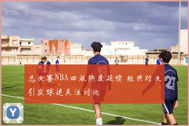 总决赛NBA回放热度延续 经典对决引发球迷关注讨论