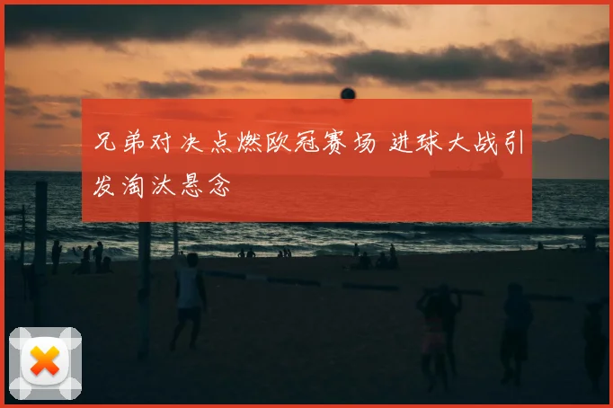 兄弟对决点燃欧冠赛场 进球大战引发淘汰悬念