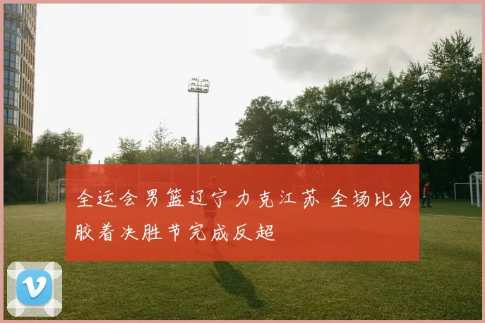 全运会男篮辽宁力克江苏 全场比分胶着决胜节完成反超