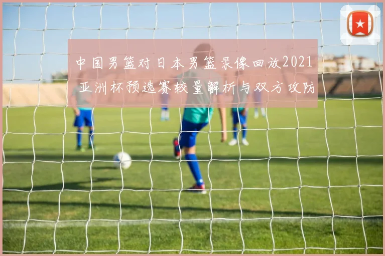 中国男篮对日本男篮录像回放2021 亚洲杯预选赛较量解析与双方攻防看点