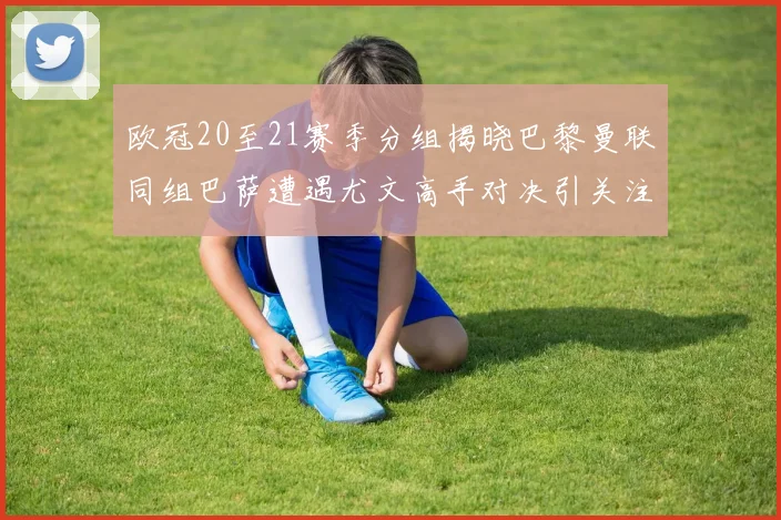 欧冠20至21赛季分组揭晓巴黎曼联同组巴萨遭遇尤文高手对决引关注