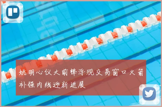 姚明心仪大前锋浮现交易窗口火箭补强内线迎新进展