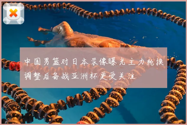 中国男篮对日本录像曝光主力轮换调整后备战亚洲杯更受关注