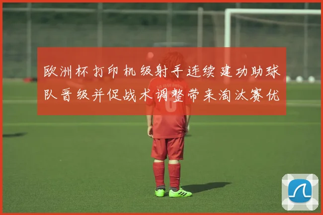 欧洲杯打印机级射手连续建功助球队晋级并促战术调整带来淘汰赛优势
