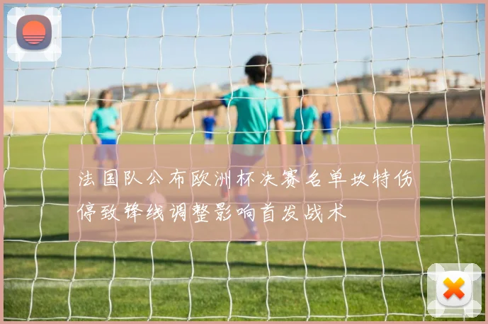 法国队公布欧洲杯决赛名单坎特伤停致锋线调整影响首发战术