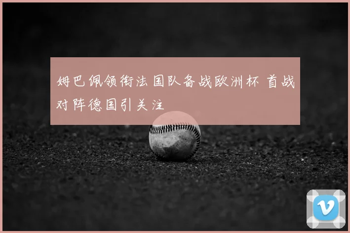 姆巴佩领衔法国队备战欧洲杯 首战对阵德国引关注