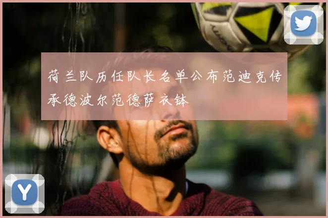 荷兰队历任队长名单公布范迪克传承德波尔范德萨衣钵