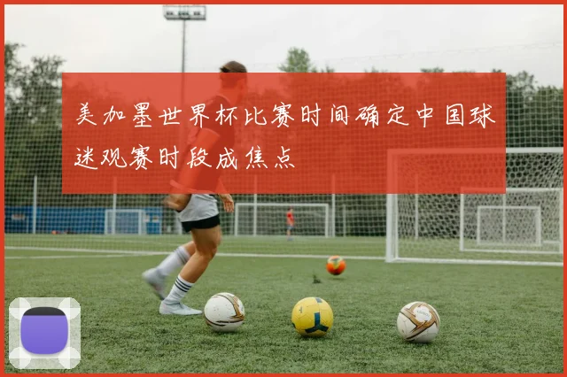 美加墨世界杯比赛时间确定中国球迷观赛时段成焦点
